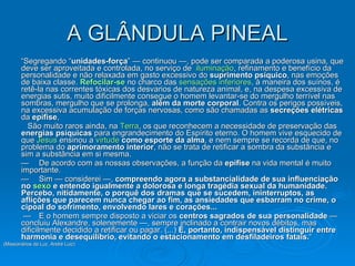 A GLÂNDULA PINEAL “ Segregando “ unidades-força ” — continuou —, pode ser comparada a poderosa usina, que deve ser aproveitada e controlada, no serviço de  iluminação , refinamento e benefício da personalidade e não relaxada em gasto excessivo do  suprimento psíquico , nas emoções de baixa classe.  Refocilar-se  no charco das  sensações inferiores , à maneira dos suínos, é retê-la nas correntes tóxicas dos desvarios de natureza animal, e, na despesa excessiva de energias sutis, muito dificilmente consegue o homem levantar-se do mergulho terrível nas sombras, mergulho que se prolonga,  além da morte corporal . Contra os perigos possíveis, na excessiva acumulação de forças nervosas, como são chamadas as  secreções elétricas  da  epífise ,  São muito raros ainda, na  Terra , os que reconhecem a necessidade de preservação das  energias psíquicas  para engrandecimento do Espírito eterno. O homem vive esquecido de que  Jesus  ensinou a  virtude   como esporte da alma , e nem sempre se recorda de que, no problema do  aprimoramento interior , não se trata de retificar a sombra da substância e sim a substância em si mesma.          — De acordo com as nossas observações, a função da  epífise  na vida mental é muito importante.  — Sim — considerei —,  compreendo agora a substancialidade de sua influenciação no  sexo   e entendo igualmente a dolorosa e longa tragédia sexual da humanidade. Percebo, nitidamente, o porquê dos dramas que se sucedem, ininterruptos, as aflições que parecem nunca chegar ao fim, as ansiedades que esbarram no crime, o cipoal do sofrimento, envolvendo lares e corações...   — E o homem sempre disposto a viciar os  centros sagrados de sua personalidade  — concluiu Alexandre, solenemente —, sempre inclinado a contrair novos débitos, mas dificilmente decidido a retificar ou pagar. (...)  É, portanto, indispensável distinguir entre harmonia e desequilíbrio, evitando o estacionamento em desfiladeiros fatais. “ (Missionários da Luz, André Luiz) 