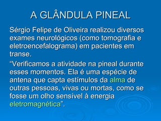 A GLÂNDULA PINEAL Sérgio Felipe de Oliveira realizou diversos exames neurológicos (como tomografia e eletroencefalograma) em pacientes em transe.  “ Verificamos a atividade na pineal durante esses momentos. Ela é uma espécie de antena que capta estímulos da  alma  de outras pessoas, vivas ou mortas, como se fosse um olho sensível à energia  eletromagnética ”. 