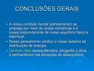 CONCLUSÕES GERAIS A nossa conduta mental (pensamento) se propaga por meio de ondas vibratórias e é causa preponderante de nosso equilíbrio físico e espiritual. Nosso pensamento conduz o nosso sistema de distribuição de energia. Centros vitais  desequilibrados obrigarão a alma à permanência nas situações de desequilíbrio.  