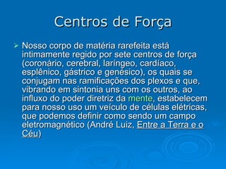 Centros de Força Nosso corpo de matéria rarefeita está intimamente regido por sete centros de força (coronário, cerebral, laríngeo, cardíaco, esplênico, gástrico e genésico), os quais se conjugam nas ramificações dos plexos e que, vibrando em sintonia uns com os outros, ao influxo do poder diretriz da  mente , estabelecem para nosso uso um veículo de células elétricas, que podemos definir como sendo um campo eletromagnético (André Luiz,  Entre a Terra e o Céu ) 