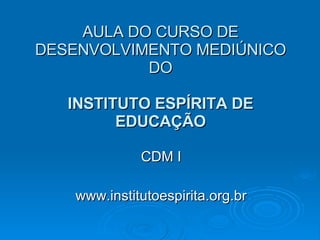 AULA DO CURSO DE DESENVOLVIMENTO MEDIÚNICO DO INSTITUTO ESPÍRITA DE EDUCAÇÃO CDM I www.institutoespirita.org.br 