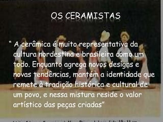 “  A cerâmica é muito representativa da cultura nordestina e brasileira como um todo. Enquanto agrega novos designs e novas tendências, mantém a identidade que remete à tradição histórica e cultural de um povo, e nessa mistura reside o valor artístico das peças criadas” 