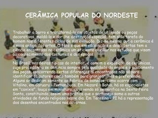 Trabalhar o barro e transformá-lo em objetos de utilidade ou peças decorativas, moldá-lo e dar-lhe destinação especial, tem sido tarefa do homem nos diferentes ciclos de sua evolução. Diz-se mesmo que a cerâmica é a mais antiga das artes. O fato é que em escavações e descobertas tem a ciência encontrado na cerâmica um eficiente auxiliar nos estudos que visam ao conhecimento dos costumes e das épocas.  No Brasil, nas feiras típicas do interior, é comum a exposição de cerâmicas, cuja procedência se denuncia sempre pela qualidade da argila e o acabamento das peças, concorrendo certas diferenças aí encontradas não só para identificar os autores como também para granjear-lhes a preferência. Alguns se dedicam somente ao fabrico de bonecos, como ocorre com Vitalino, em Caruaru – Pernambuco. Em Nazaré – Bahia, há os especialistas em "caxixis", louça em miniatura, cuja venda só se verifica na Sexta-Feira Santa, constituindo, assim uma prática que o sertanejo soma a outras atividades de fundo religioso nesse dia. Em Teresina – PI há a representação dos desenhos encontrados nas cavernas. 