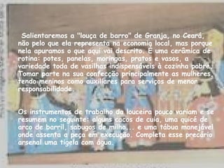 Salientaremos a "louça de barro" de Granja, no Ceará, não pelo que ela representa na economia local, mas porque nela apuramos o que aqui vai descrito. É uma cerâmica de rotina: potes, panelas, moringas, pratos e vasos, a variedade toda de vasilhas indispensáveis à cozinha pobre. Tomar parte na sua confecção principalmente as mulheres, tendo meninos como auxiliares para serviços de menor responsabilidade. Os instrumentos de trabalho da louceira pouco variam e se resumem no seguinte: alguns cacos de cuia, uma quicé de arco de barril, sabugos de milho... e uma tábua manejável onde assenta a peça em execução. Completa esse precário arsenal uma tigela com água. 
