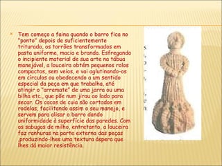 Tem começo a faina quando o barro fica no "ponto" depois de suficientemente triturado, os torrões transformados em pasta uniforme, macia e branda. Esfregando o incipiente material de sua arte na tábua manejável, a louceira obtém pequenos rolos compactos, sem veios, e vai aglutinando-os em círculos ou obedecendo a um sentido especial da peça em que trabalha, até atingir o "arremate" de uma jarra ou uma bilha etc., que põe num jirau ao lado para secar. Os cacos de cuia são cortados em rodelas, facilitando assim o seu manejo, e servem para alisar o barro dando uniformidade à superfície das paredes. Com os sabugos de milho, entretanto, a louceira faz ranhuras na parte externa das peças ,produzindo-lhes uma textura áspera que lhes dá maior resistência. 