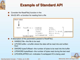 Example of Standard API Consider the ReadFile() function in the Win32 API—a function for reading from a file A description of the parameters passed to ReadFile() HANDLE file—the file to be read LPVOID buffer—a buffer where the data will be read into and written from DWORD bytesToRead—the number of bytes to be read into the buffer LPDWORD bytesRead—the number of bytes read during the last read LPOVERLAPPED ovl—indicates if overlapped I/O is being used 