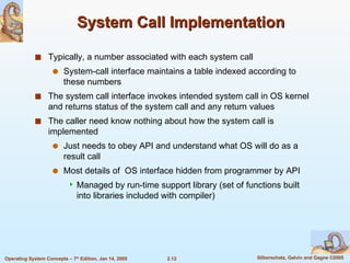 System Call Implementation Typically, a number associated with each system call System-call interface maintains a table indexed according to these numbers The system call interface invokes intended system call in OS kernel and returns status of the system call and any return values The caller need know nothing about how the system call is implemented Just needs to obey API and understand what OS will do as a result call Most details of  OS interface hidden from programmer by API  Managed by run-time support library (set of functions built into libraries included with compiler) 