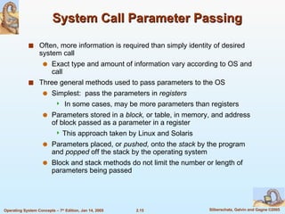 System Call Parameter Passing Often, more information is required than simply identity of desired system call Exact type and amount of information vary according to OS and call Three general methods used to pass parameters to the OS Simplest:  pass the parameters in  registers In some cases, may be more parameters than registers Parameters stored in a  block,  or table, in memory, and address of block passed as a parameter in a register  This approach taken by Linux and Solaris Parameters placed, or  pushed,  onto the  stack  by the program and  popped  off the stack by the operating system Block and stack methods do not limit the number or length of parameters being passed 