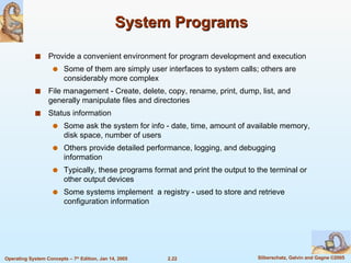 System Programs Provide a convenient environment for program development and execution Some of them are simply user interfaces to system calls; others are considerably more complex File management - Create, delete, copy, rename, print, dump, list, and generally manipulate files and directories Status information Some ask the system for info - date, time, amount of available memory, disk space, number of users Others provide detailed performance, logging, and debugging information Typically, these programs format and print the output to the terminal or other output devices Some systems implement  a registry - used to store and retrieve configuration information 