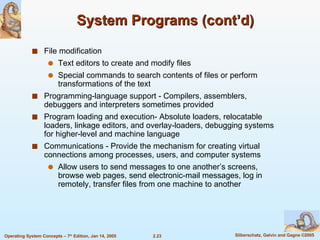 System Programs (cont’d) File modification Text editors to create and modify files Special commands to search contents of files or perform transformations of the text Programming-language support - Compilers, assemblers, debuggers and interpreters sometimes provided Program loading and execution- Absolute loaders, relocatable loaders, linkage editors, and overlay-loaders, debugging systems for higher-level and machine language Communications - Provide the mechanism for creating virtual connections among processes, users, and computer systems Allow users to send messages to one another’s screens, browse web pages, send electronic-mail messages, log in remotely, transfer files from one machine to another 