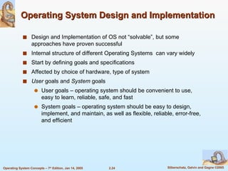 Operating System Design and Implementation Design and Implementation of OS not “solvable”, but some approaches have proven successful Internal structure of different Operating Systems  can vary widely Start by defining goals and specifications  Affected by choice of hardware, type of system User  goals and  System  goals User goals – operating system should be convenient to use, easy to learn, reliable, safe, and fast System goals – operating system should be easy to design, implement, and maintain, as well as flexible, reliable, error-free, and efficient 