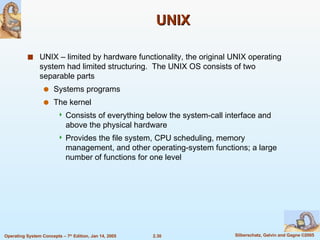 UNIX UNIX – limited by hardware functionality, the original UNIX operating system had limited structuring.  The UNIX OS consists of two separable parts Systems programs The kernel Consists of everything below the system-call interface and above the physical hardware Provides the file system, CPU scheduling, memory management, and other operating-system functions; a large number of functions for one level 