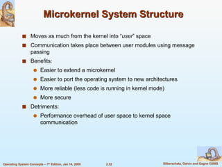 Microkernel System Structure  Moves as much from the kernel into “ user ” space Communication takes place between user modules using message passing Benefits: Easier to extend a microkernel Easier to port the operating system to new architectures More reliable (less code is running in kernel mode) More secure Detriments: Performance overhead of user space to kernel space communication 