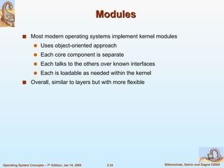 Modules Most modern operating systems implement kernel modules Uses object-oriented approach Each core component is separate Each talks to the others over known interfaces Each is loadable as needed within the kernel Overall, similar to layers but with more flexible 