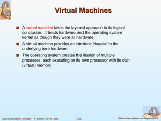 Virtual Machines A  virtual machine  takes the layered approach to its logical conclusion.  It treats hardware and the operating system kernel as though they were all hardware A virtual machine provides an interface  identical  to the underlying bare hardware The operating system creates the illusion of multiple processes, each executing on its own processor with its own (virtual) memory 