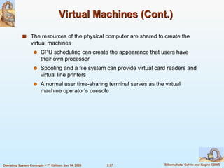 Virtual Machines (Cont.) The resources of the physical computer are shared to create the virtual machines CPU scheduling can create the appearance that users have their own processor Spooling and a file system can provide virtual card readers and virtual line printers A normal user time-sharing terminal serves as the virtual machine operator’s console 