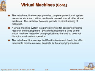 Virtual Machines  (Cont.) The virtual-machine concept provides complete protection of system resources since each virtual machine is isolated from all other virtual machines.  This isolation, however, permits no direct sharing of resources. A virtual-machine system is a perfect vehicle for operating-systems research and development.  System development is done on the virtual machine, instead of on a physical machine and so does not disrupt normal system operation. The virtual machine concept is difficult to implement due to the effort required to provide an  exact  duplicate to the underlying machine 