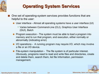 Operating System Services One set of operating-system services provides functions that are helpful to the user: User interface - Almost all operating systems have a user interface (UI) Varies between Command-Line (CLI), Graphics User Interface (GUI), Batch Program execution - The system must be able to load a program into memory and to run that program, end execution, either normally or abnormally (indicating error) I/O operations -  A running program may require I/O, which may involve a file or an I/O device.  File-system manipulation -  The file system is of particular interest. Obviously, programs need to read and write files and directories, create and delete them, search them, list file Information, permission management. 