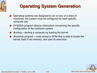 Operating System Generation Operating systems are designed to run on any of a class of machines; the system must be configured for each specific computer site SYSGEN program obtains information concerning the specific configuration of the hardware system Booting  – starting a computer by loading the kernel Bootstrap program  – code stored in ROM that is able to locate the kernel, load it into memory, and start its execution 