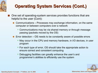 Operating System Services (Cont.) One set of operating-system services provides functions that are helpful to the user (Cont): Communications – Processes may exchange information, on the same computer or between computers over a network Communications may be via shared memory or through message passing (packets moved by the OS) Error detection – OS needs to be constantly aware of possible errors May occur in the CPU and memory hardware, in I/O devices, in user program For each type of error, OS should take the appropriate action to ensure correct and consistent computing Debugging facilities can greatly enhance the user’s and programmer’s abilities to efficiently use the system 
