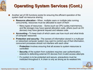 Operating System Services (Cont.) Another set of OS functions exists for ensuring the efficient operation of the system itself via resource sharing Resource allocation -  When  multiple users or multiple jobs running concurrently, resources must be allocated to each of them Many types of resources -  Some (such as CPU cycles,mainmemory, and file storage) may have special allocation code, others (such as I/O devices) may have general request and release code.  Accounting -  To keep track of which users use how much and what kinds of computer resources Protection and security -  The owners of information stored in a multiuser or networked computer system may want to control use of that information, concurrent processes should not interfere with each other Protection  involves ensuring that all access to system resources is controlled Security  of the system from outsiders requires user authentication, extends to defending external I/O devices from invalid access attempts If a system is to be protected and secure, precautions must be instituted throughout it. A chain is only as strong as its weakest link. 