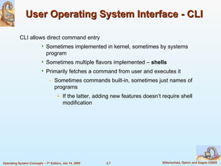User Operating System Interface - CLI CLI allows direct command entry Sometimes implemented in kernel, sometimes by systems program Sometimes multiple flavors implemented –  shells Primarily fetches a command from user and executes it Sometimes commands built-in, sometimes just names of programs If the latter, adding new features doesn’t require shell modification 