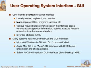 User Operating System Interface - GUI User-friendly  desktop  metaphor interface Usually mouse, keyboard, and monitor Icons  represent files, programs, actions, etc Various mouse buttons over objects in the interface cause various actions (provide information, options, execute function, open directory (known as a  folder ) Invented at Xerox PARC Many systems now include both CLI and GUI interfaces Microsoft Windows is GUI with CLI “command” shell Apple Mac OS X as “Aqua” GUI interface with UNIX kernel underneath and shells available Solaris is CLI with optional GUI interfaces (Java Desktop, KDE) 