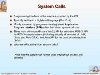 System Calls Programming interface to the services provided by the OS Typically written in a high-level language (C or C++) Mostly accessed by programs via a high-level  Application Program Interface (API)  rather than direct system call use Three most common APIs are Win32 API for Windows, POSIX API for POSIX-based systems (including virtually all versions of UNIX, Linux, and Mac OS X), and Java API for the Java virtual machine (JVM) Why use APIs rather than system calls? (Note that the system-call names used throughout this text are generic) 