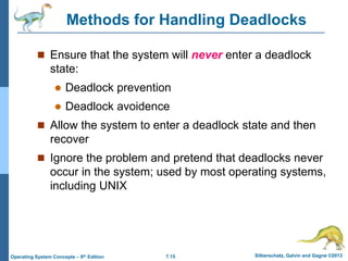 7.15 Silberschatz, Galvin and Gagne ©2013
Operating System Concepts – 9th Edition
Methods for Handling Deadlocks
 Ensure that the system will never enter a deadlock
state:
 Deadlock prevention
 Deadlock avoidence
 Allow the system to enter a deadlock state and then
recover
 Ignore the problem and pretend that deadlocks never
occur in the system; used by most operating systems,
including UNIX
 