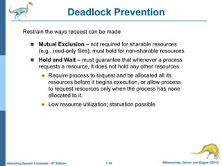 7.16 Silberschatz, Galvin and Gagne ©2013
Operating System Concepts – 9th Edition
Deadlock Prevention
 Mutual Exclusion – not required for sharable resources
(e.g., read-only files); must hold for non-sharable resources
 Hold and Wait – must guarantee that whenever a process
requests a resource, it does not hold any other resources
 Require process to request and be allocated all its
resources before it begins execution, or allow process
to request resources only when the process has none
allocated to it.
 Low resource utilization; starvation possible
Restrain the ways request can be made
 