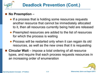 7.17 Silberschatz, Galvin and Gagne ©2013
Operating System Concepts – 9th Edition
Deadlock Prevention (Cont.)
 No Preemption –
 If a process that is holding some resources requests
another resource that cannot be immediately allocated
to it, then all resources currently being held are released
 Preempted resources are added to the list of resources
for which the process is waiting
 Process will be restarted only when it can regain its old
resources, as well as the new ones that it is requesting
 Circular Wait – impose a total ordering of all resource
types, and require that each process requests resources in
an increasing order of enumeration
 