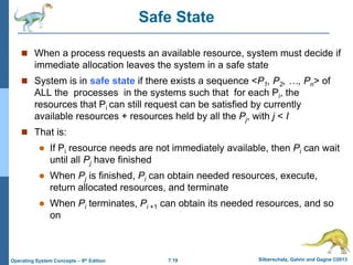 7.19 Silberschatz, Galvin and Gagne ©2013
Operating System Concepts – 9th Edition
Safe State
 When a process requests an available resource, system must decide if
immediate allocation leaves the system in a safe state
 System is in safe state if there exists a sequence <P1, P2, …, Pn> of
ALL the processes in the systems such that for each Pi, the
resources that Pi can still request can be satisfied by currently
available resources + resources held by all the Pj, with j < I
 That is:
 If Pi resource needs are not immediately available, then Pi can wait
until all Pj have finished
 When Pj is finished, Pi can obtain needed resources, execute,
return allocated resources, and terminate
 When Pi terminates, Pi +1 can obtain its needed resources, and so
on
 
