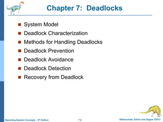 7.2 Silberschatz, Galvin and Gagne ©2013
Operating System Concepts – 9th Edition
Chapter 7: Deadlocks
 System Model
 Deadlock Characterization
 Methods for Handling Deadlocks
 Deadlock Prevention
 Deadlock Avoidance
 Deadlock Detection
 Recovery from Deadlock
 