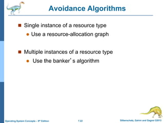 7.22 Silberschatz, Galvin and Gagne ©2013
Operating System Concepts – 9th Edition
Avoidance Algorithms
 Single instance of a resource type
 Use a resource-allocation graph
 Multiple instances of a resource type
 Use the banker’s algorithm
 