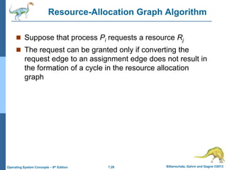 7.26 Silberschatz, Galvin and Gagne ©2013
Operating System Concepts – 9th Edition
Resource-Allocation Graph Algorithm
 Suppose that process Pi requests a resource Rj
 The request can be granted only if converting the
request edge to an assignment edge does not result in
the formation of a cycle in the resource allocation
graph
 