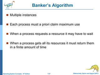 7.27 Silberschatz, Galvin and Gagne ©2013
Operating System Concepts – 9th Edition
Banker’s Algorithm
 Multiple instances
 Each process must a priori claim maximum use
 When a process requests a resource it may have to wait
 When a process gets all its resources it must return them
in a finite amount of time
 