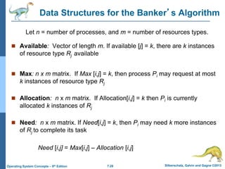 7.28 Silberschatz, Galvin and Gagne ©2013
Operating System Concepts – 9th Edition
Data Structures for the Banker’s Algorithm
 Available: Vector of length m. If available [j] = k, there are k instances
of resource type Rj available
 Max: n x m matrix. If Max [i,j] = k, then process Pi may request at most
k instances of resource type Rj
 Allocation: n x m matrix. If Allocation[i,j] = k then Pi is currently
allocated k instances of Rj
 Need: n x m matrix. If Need[i,j] = k, then Pi may need k more instances
of Rj to complete its task
Need [i,j] = Max[i,j] – Allocation [i,j]
Let n = number of processes, and m = number of resources types.
 
