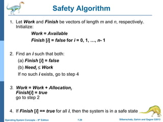 7.29 Silberschatz, Galvin and Gagne ©2013
Operating System Concepts – 9th Edition
Safety Algorithm
1. Let Work and Finish be vectors of length m and n, respectively.
Initialize:
Work = Available
Finish [i] = false for i = 0, 1, …, n- 1
2. Find an i such that both:
(a) Finish [i] = false
(b) Needi  Work
If no such i exists, go to step 4
3. Work = Work + Allocationi
Finish[i] = true
go to step 2
4. If Finish [i] == true for all i, then the system is in a safe state
 