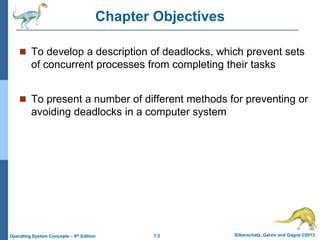 7.3 Silberschatz, Galvin and Gagne ©2013
Operating System Concepts – 9th Edition
Chapter Objectives
 To develop a description of deadlocks, which prevent sets
of concurrent processes from completing their tasks
 To present a number of different methods for preventing or
avoiding deadlocks in a computer system
 