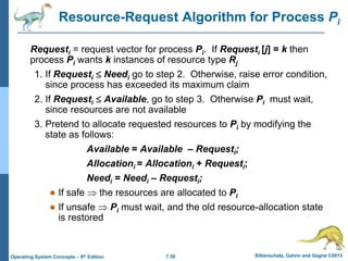 7.30 Silberschatz, Galvin and Gagne ©2013
Operating System Concepts – 9th Edition
Resource-Request Algorithm for Process Pi
Requesti = request vector for process Pi. If Requesti [j] = k then
process Pi wants k instances of resource type Rj
1. If Requesti  Needi go to step 2. Otherwise, raise error condition,
since process has exceeded its maximum claim
2. If Requesti  Available, go to step 3. Otherwise Pi must wait,
since resources are not available
3. Pretend to allocate requested resources to Pi by modifying the
state as follows:
Available = Available – Requesti;
Allocationi = Allocationi + Requesti;
Needi = Needi – Requesti;
 If safe  the resources are allocated to Pi
 If unsafe  Pi must wait, and the old resource-allocation state
is restored
 