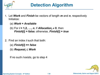 7.38 Silberschatz, Galvin and Gagne ©2013
Operating System Concepts – 9th Edition
Detection Algorithm
1. Let Work and Finish be vectors of length m and n, respectively
Initialize:
(a) Work = Available
(b) For i = 1,2, …, n, if Allocationi  0, then
Finish[i] = false; otherwise, Finish[i] = true
2. Find an index i such that both:
(a) Finish[i] == false
(b) Requesti  Work
If no such i exists, go to step 4
 