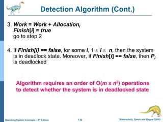 7.39 Silberschatz, Galvin and Gagne ©2013
Operating System Concepts – 9th Edition
Detection Algorithm (Cont.)
3. Work = Work + Allocationi
Finish[i] = true
go to step 2
4. If Finish[i] == false, for some i, 1  i  n, then the system
is in deadlock state. Moreover, if Finish[i] == false, then Pi
is deadlocked
Algorithm requires an order of O(m x n2) operations
to detect whether the system is in deadlocked state
 