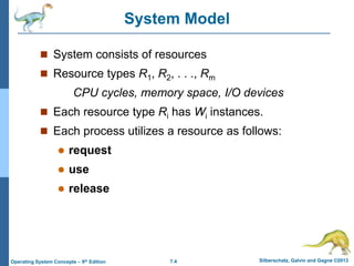 7.4 Silberschatz, Galvin and Gagne ©2013
Operating System Concepts – 9th Edition
System Model
 System consists of resources
 Resource types R1, R2, . . ., Rm
CPU cycles, memory space, I/O devices
 Each resource type Ri has Wi instances.
 Each process utilizes a resource as follows:
 request
 use
 release
 
