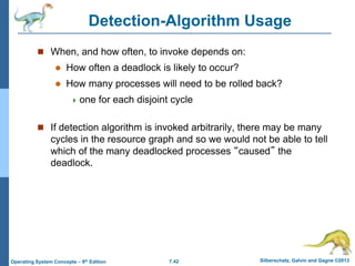 7.42 Silberschatz, Galvin and Gagne ©2013
Operating System Concepts – 9th Edition
Detection-Algorithm Usage
 When, and how often, to invoke depends on:
 How often a deadlock is likely to occur?
 How many processes will need to be rolled back?
 one for each disjoint cycle
 If detection algorithm is invoked arbitrarily, there may be many
cycles in the resource graph and so we would not be able to tell
which of the many deadlocked processes “caused” the
deadlock.
 
