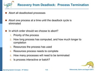 7.43 Silberschatz, Galvin and Gagne ©2013
Operating System Concepts – 9th Edition
Recovery from Deadlock: Process Termination
 Abort all deadlocked processes
 Abort one process at a time until the deadlock cycle is
eliminated
 In which order should we choose to abort?
1. Priority of the process
2. How long process has computed, and how much longer to
completion
3. Resources the process has used
4. Resources process needs to complete
5. How many processes will need to be terminated
6. Is process interactive or batch?
 