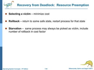 7.44 Silberschatz, Galvin and Gagne ©2013
Operating System Concepts – 9th Edition
Recovery from Deadlock: Resource Preemption
 Selecting a victim – minimize cost
 Rollback – return to some safe state, restart process for that state
 Starvation – same process may always be picked as victim, include
number of rollback in cost factor
 