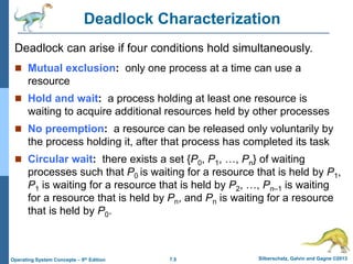 7.5 Silberschatz, Galvin and Gagne ©2013
Operating System Concepts – 9th Edition
Deadlock Characterization
 Mutual exclusion: only one process at a time can use a
resource
 Hold and wait: a process holding at least one resource is
waiting to acquire additional resources held by other processes
 No preemption: a resource can be released only voluntarily by
the process holding it, after that process has completed its task
 Circular wait: there exists a set {P0, P1, …, Pn} of waiting
processes such that P0 is waiting for a resource that is held by P1,
P1 is waiting for a resource that is held by P2, …, Pn–1 is waiting
for a resource that is held by Pn, and Pn is waiting for a resource
that is held by P0.
Deadlock can arise if four conditions hold simultaneously.
 
