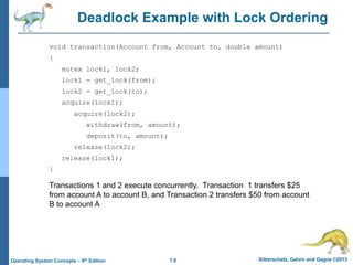 7.8 Silberschatz, Galvin and Gagne ©2013
Operating System Concepts – 9th Edition
Deadlock Example with Lock Ordering
void transaction(Account from, Account to, double amount)
{
mutex lock1, lock2;
lock1 = get_lock(from);
lock2 = get_lock(to);
acquire(lock1);
acquire(lock2);
withdraw(from, amount);
deposit(to, amount);
release(lock2);
release(lock1);
}
Transactions 1 and 2 execute concurrently. Transaction 1 transfers $25
from account A to account B, and Transaction 2 transfers $50 from account
B to account A
 