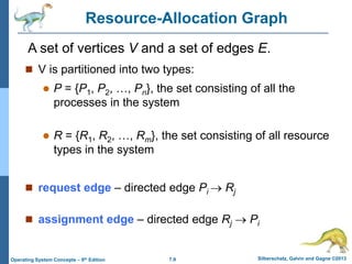 7.9 Silberschatz, Galvin and Gagne ©2013
Operating System Concepts – 9th Edition
Resource-Allocation Graph
 V is partitioned into two types:
 P = {P1, P2, …, Pn}, the set consisting of all the
processes in the system
 R = {R1, R2, …, Rm}, the set consisting of all resource
types in the system
 request edge – directed edge Pi  Rj
 assignment edge – directed edge Rj  Pi
A set of vertices V and a set of edges E.
 
