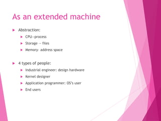 As an extended machine
 Abstraction:
 CPU—process
 Storage –- files
 Memory– address space
 4 types of people:
 Industrial engineer: design hardware
 Kernel designer
 Application programmer: OS’s user
 End users
 
